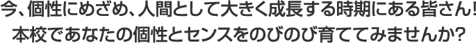 今、個性にめざめ、人間として大きく成長する時期にある皆さん!本校であなたの個性とセンスをのびのび育ててみませんか?